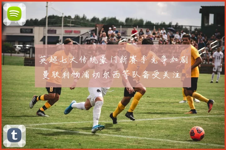 英超七大传统豪门新赛季竞争加剧 曼联利物浦切尔西等队备受关注