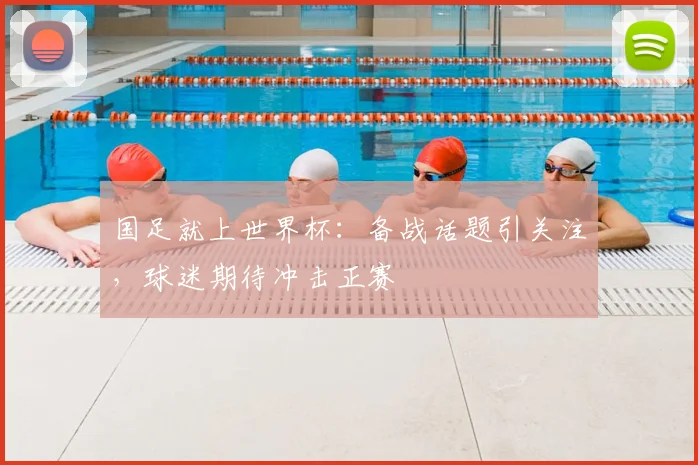 国足就上世界杯:备战话题引关注,球迷期待冲击正赛
