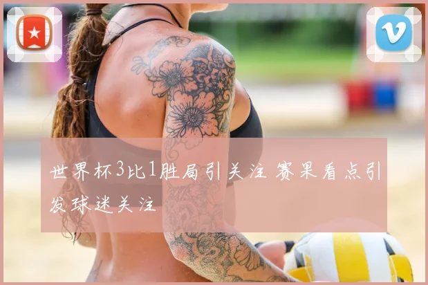 世界杯3比1胜局引关注 赛果看点引发球迷关注