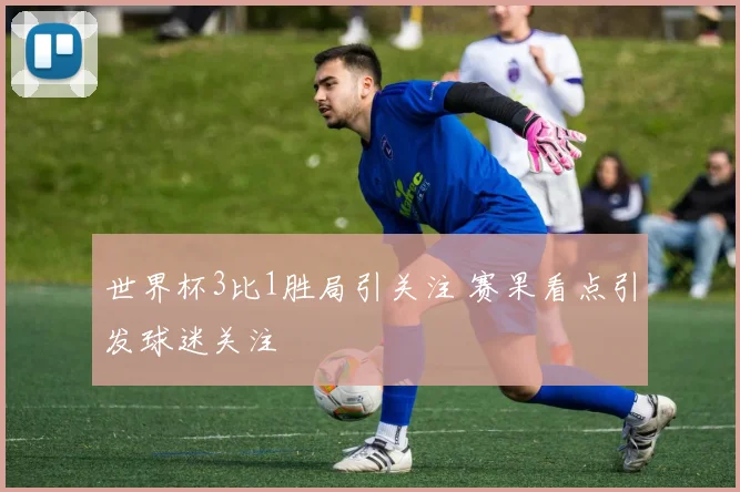 世界杯3比1胜局引关注 赛果看点引发球迷关注
