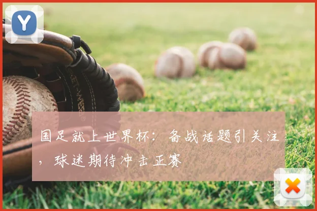 国足就上世界杯:备战话题引关注,球迷期待冲击正赛